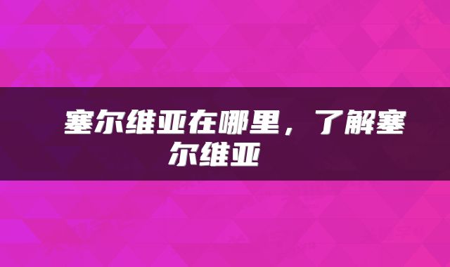 塞尔维亚在哪里,了解塞尔维亚