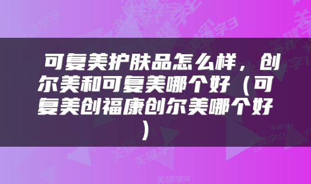  可复美护肤品怎么样，创尔美和可复美哪个好（可复美创福康创尔美哪个好） 