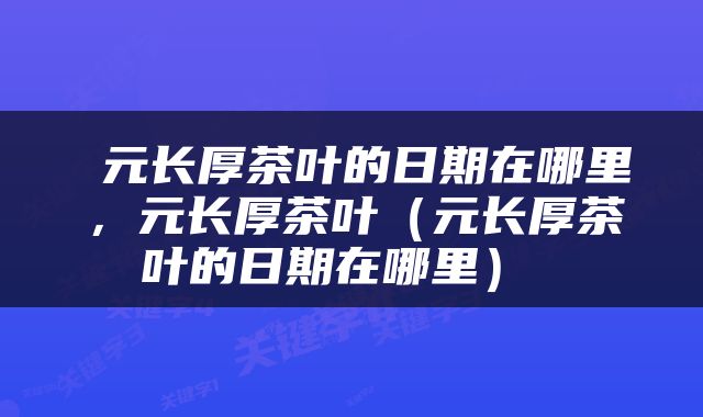  元长厚茶叶的日期在哪里，元长厚茶叶（元长厚茶叶的日期在哪里） 