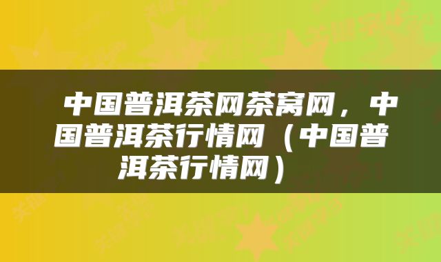  中国普洱茶网茶窝网，中国普洱茶行情网（中国普洱茶行情网） 