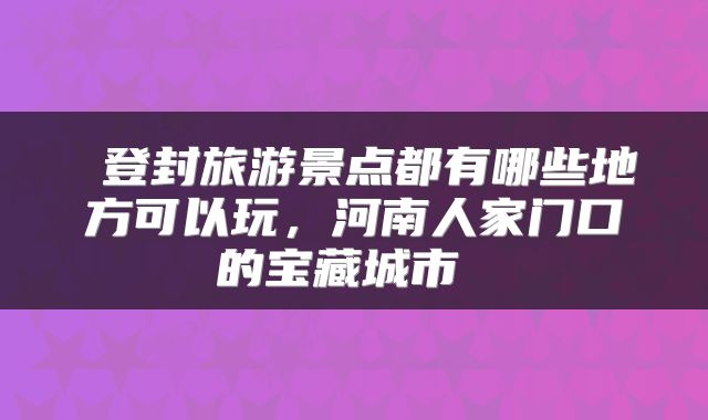  登封旅游景点都有哪些地方可以玩，河南人家门口的宝藏城市 