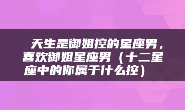  天生是御姐控的星座男，喜欢御姐星座男（十二星座中的你属于什么控） 