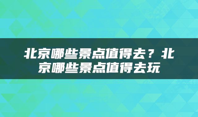北京哪些景点值得去？北京哪些景点值得去玩