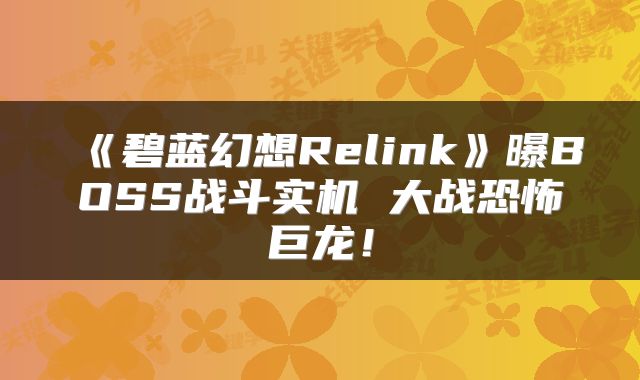 《碧蓝幻想Relink》曝BOSS战斗实机 大战恐怖巨龙！