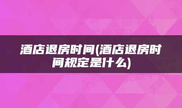酒店退房时间(酒店退房时间规定是什么)
