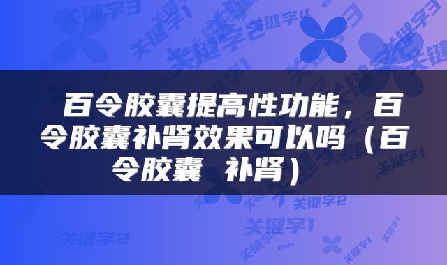  百令胶囊提高性功能，百令胶囊补肾效果可以吗（百令胶囊 补肾） 