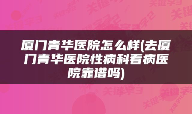 厦门青华医院怎么样(去厦门青华医院性病科看病医院靠谱吗)