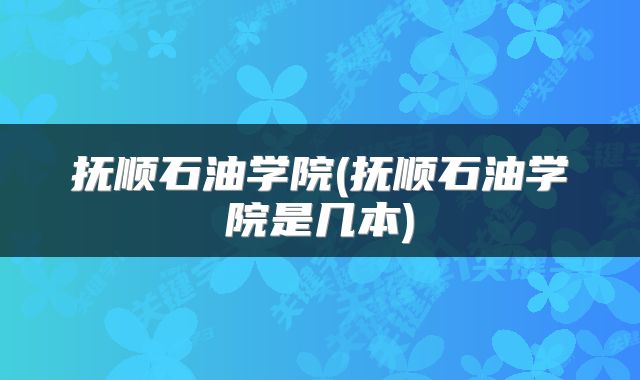 抚顺石油学院(抚顺石油学院是几本)