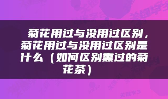  菊花用过与没用过区别，菊花用过与没用过区别是什么（如何区别熏过的菊花茶） 