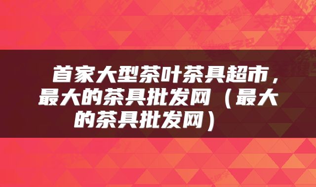  首家大型茶叶茶具超市，最大的茶具批发网（最大的茶具批发网） 