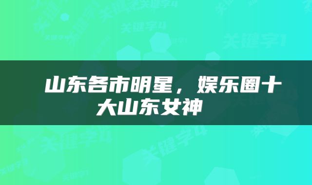  山东各市明星，娱乐圈十大山东女神 