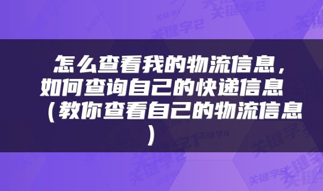  怎么查看我的物流信息，如何查询自己的快递信息（教你查看自己的物流信息） 