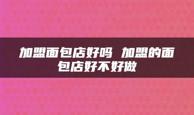 加盟面包店好吗 加盟的面包店好不好做