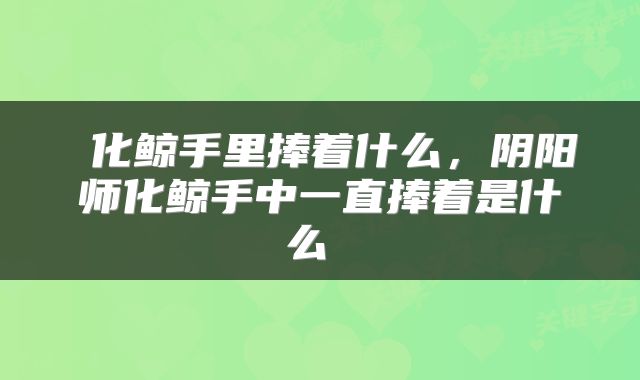  化鲸手里捧着什么，阴阳师化鲸手中一直捧着是什么 