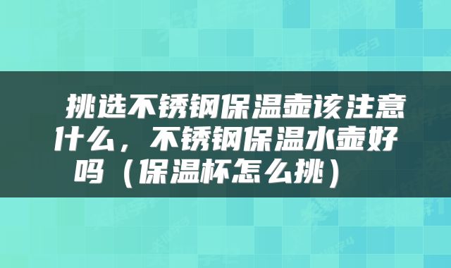  挑选不锈钢保温壶该注意什么，不锈钢保温水壶好吗（保温杯怎么挑） 