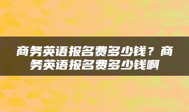 商务英语报名费多少钱？商务英语报名费多少钱啊