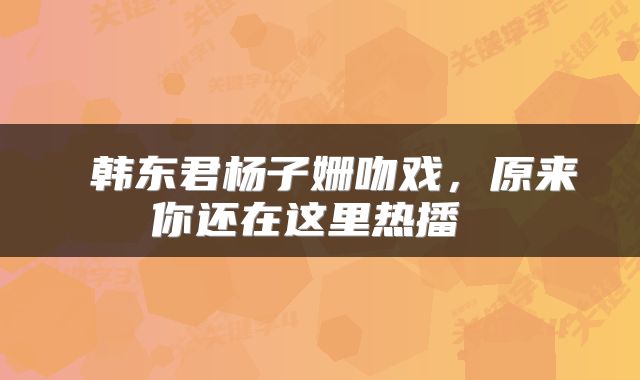  韩东君杨子姗吻戏，原来你还在这里热播 