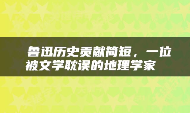 鲁迅历史贡献简短，一位被文学耽误的地理学家 