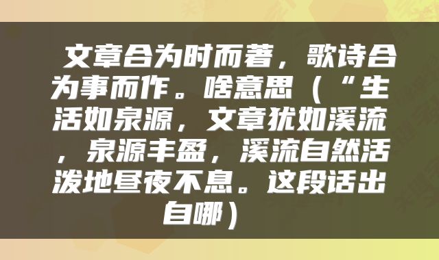文章合为时而著,歌诗合为事而作。啥意思(“生活如泉源,文章犹如溪流,泉源丰盈,溪流自然活泼地昼夜不息。这段话出自哪)