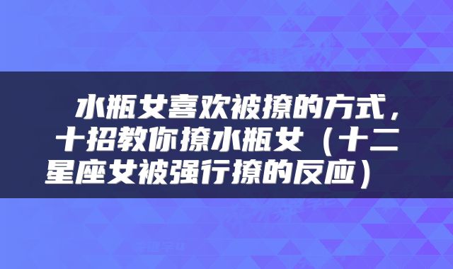  水瓶女喜欢被撩的方式，十招教你撩水瓶女（十二星座女被强行撩的反应） 