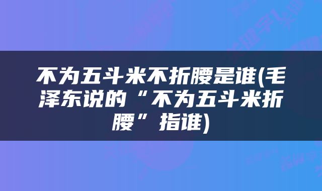 不为五斗米不折腰是谁(毛泽东说的“不为五斗米折腰”指谁)