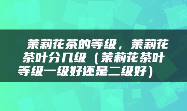  茉莉花茶的等级，茉莉花茶叶分几级（茉莉花茶叶等级一级好还是二级好） 