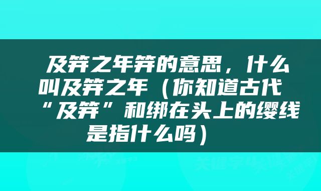  及笄之年笄的意思，什么叫及笄之年（你知道古代“及笄”和绑在头上的缨线是指什么吗） 