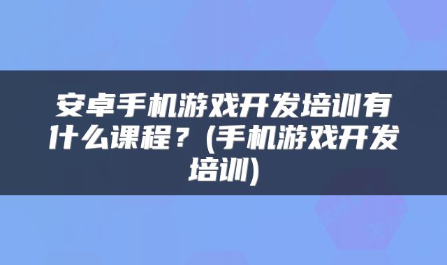 安卓手机游戏开发培训有什么课程？(手机游戏开发培训)