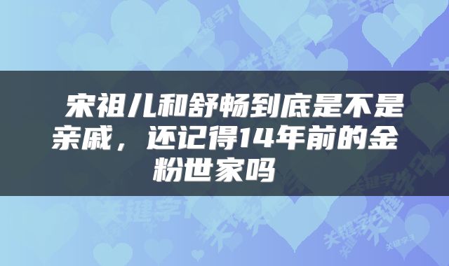  宋祖儿和舒畅到底是不是亲戚，还记得14年前的金粉世家吗 