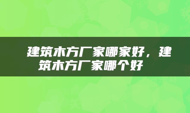  建筑木方厂家哪家好，建筑木方厂家哪个好 