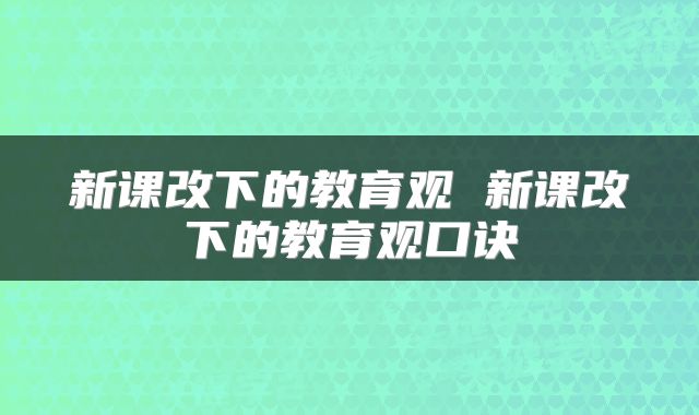新课改下的教育观 新课改下的教育观口诀