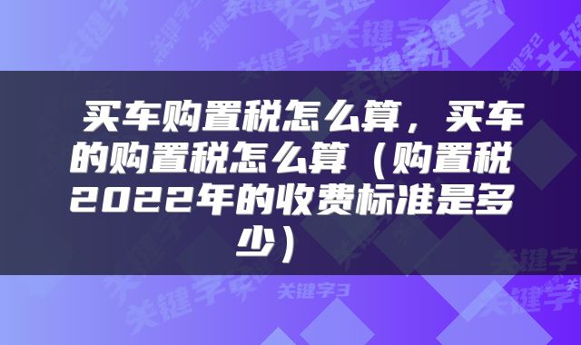  买车购置税怎么算，买车的购置税怎么算（购置税2022年的收费标准是多少） 