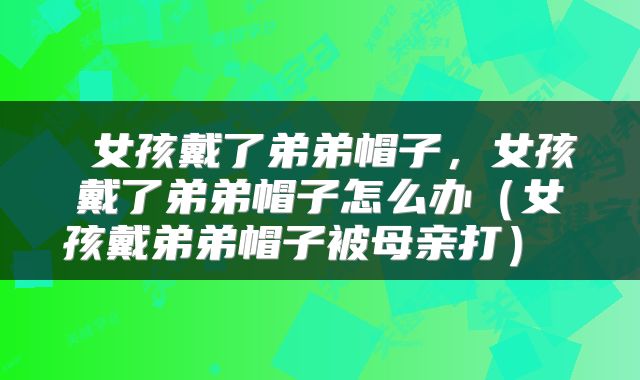  女孩戴了弟弟帽子，女孩戴了弟弟帽子怎么办（女孩戴弟弟帽子被母亲打） 