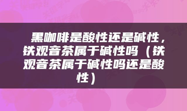 黑咖啡是酸性还是碱性，铁观音茶属于碱性吗（铁观音茶属于碱性吗还是酸性） 