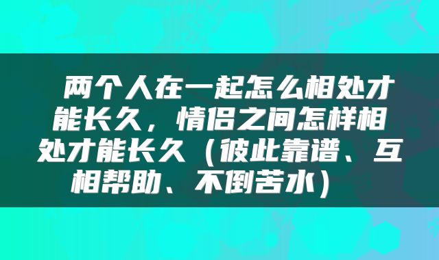  两个人在一起怎么相处才能长久，情侣之间怎样相处才能长久（彼此靠谱、互相帮助、不倒苦水） 