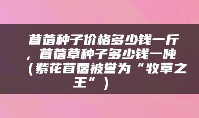  苜蓿种子价格多少钱一斤，苜蓿草种子多少钱一吨（紫花苜蓿被誉为“牧草之王”） 