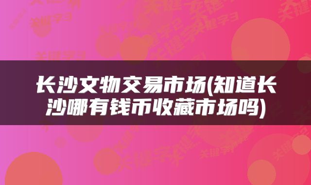 长沙文物交易市场(知道长沙哪有钱币收藏市场吗)