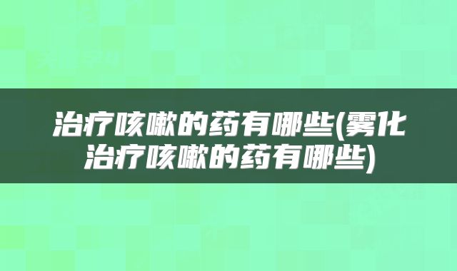 治疗咳嗽的药有哪些(雾化治疗咳嗽的药有哪些)