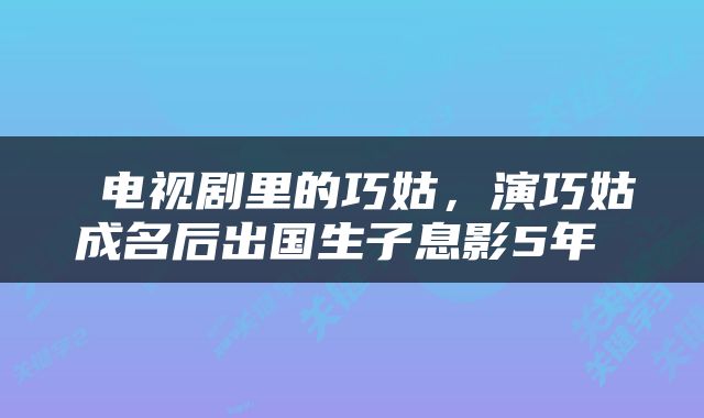  电视剧里的巧姑，演巧姑成名后出国生子息影5年 
