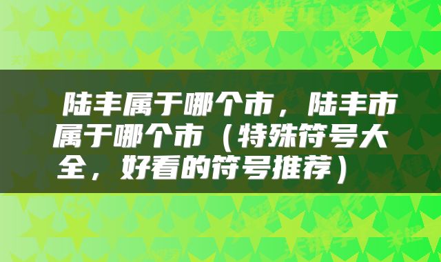  陆丰属于哪个市，陆丰市属于哪个市（特殊符号大全，好看的符号推荐） 