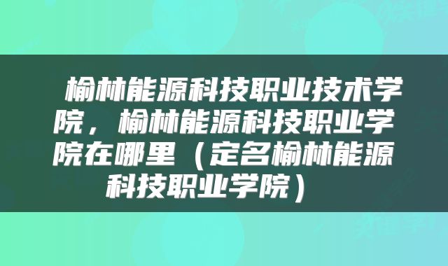 榆林能源科技职业技术学院,榆林能源科技职业学院在哪里(定名榆林能源科技职业学院)