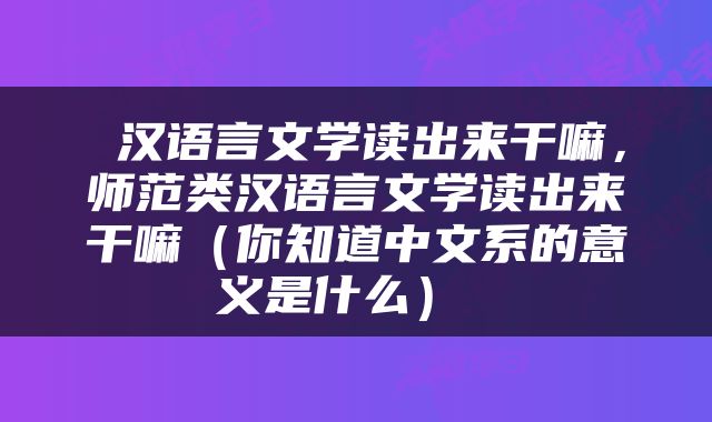 汉语言文学读出来干嘛，师范类汉语言文学读出来干嘛（你知道中文系的意义是什么） 