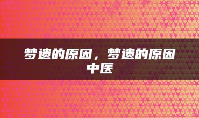梦遗的原因，梦遗的原因中医