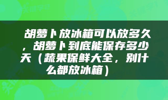  胡萝卜放冰箱可以放多久，胡萝卜到底能保存多少天（蔬果保鲜大全，别什么都放冰箱） 