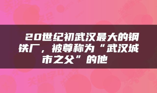  20世纪初武汉最大的钢铁厂，被尊称为“武汉城市之父”的他 