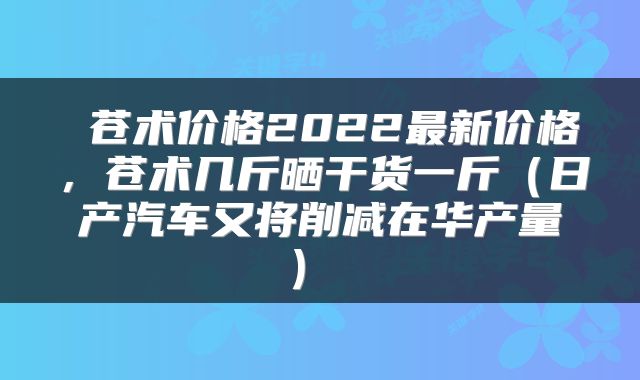  苍术价格2022最新价格，苍术几斤晒干货一斤（日产汽车又将削减在华产量） 