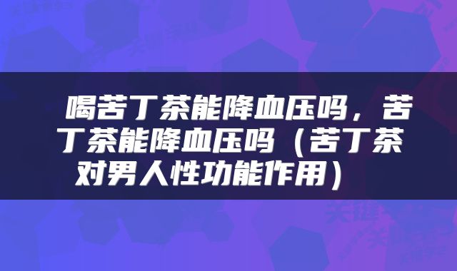  喝苦丁茶能降血压吗，苦丁茶能降血压吗（苦丁茶对男人性功能作用） 