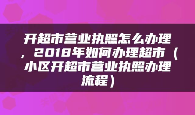 开超市营业执照怎么办理，2018年如何办理超市（小区开超市营业执照办理流程）
