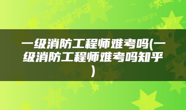 一级消防工程师难考吗(一级消防工程师难考吗知乎)