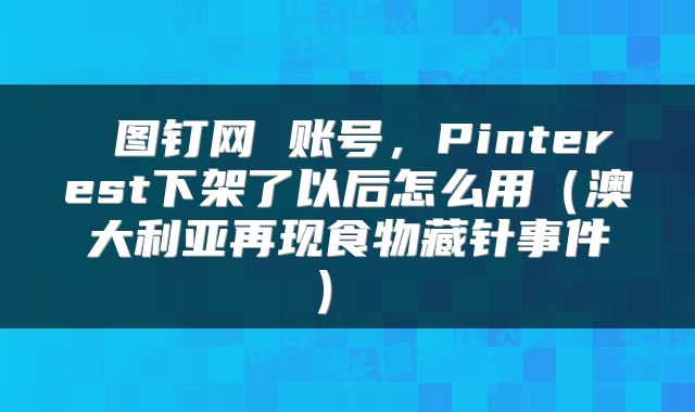 图钉网 账号,Pinterest下架了以后怎么用(澳大利亚再现食物藏针事件)